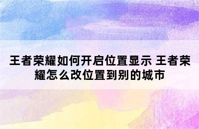 王者荣耀如何开启位置显示 王者荣耀怎么改位置到别的城市